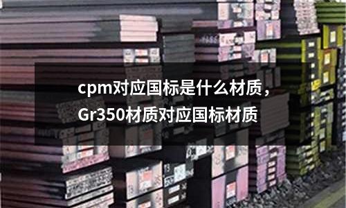 cpm對應(yīng)國標是什么材質(zhì)，Gr350材質(zhì)對應(yīng)國標材質(zhì)