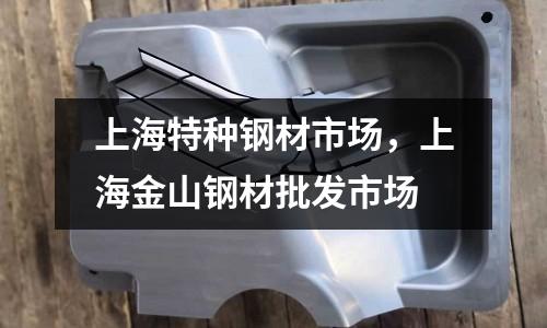 上海特種鋼材市場(chǎng)，上海金山鋼材批發(fā)市場(chǎng)