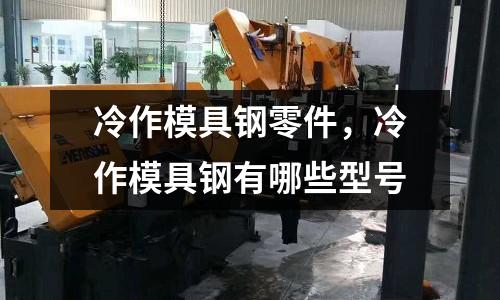 冷作模具鋼零件，冷作模具鋼有哪些型號