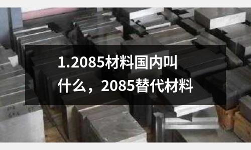 1.2085材料國內叫什么，2085替代材料
