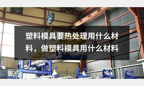 塑料模具要熱處理用什么材料，做塑料模具用什么材料