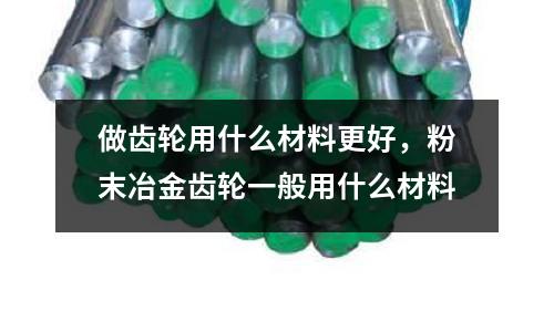 做齒輪用什么材料更好，粉末冶金齒輪一般用什么材料