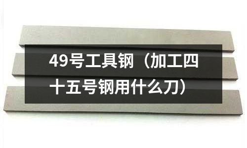 49號工具鋼(加工四十五號鋼用什么刀)
