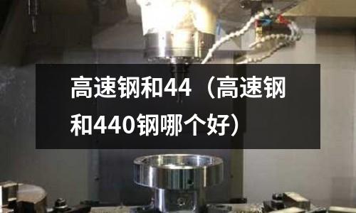 高速鋼和44（高速鋼和440鋼哪個(gè)好）