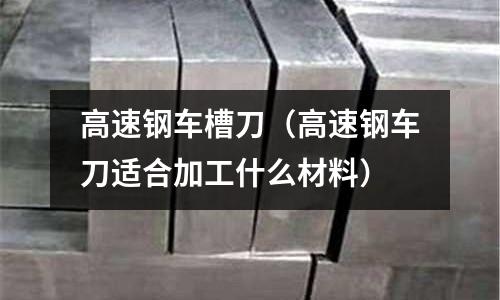 高速鋼車槽刀(高速鋼車刀適合加工什么材料)