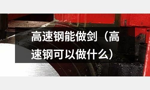 高速鋼能做劍(高速鋼可以做什么)