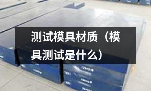 測試模具材質（模具測試是什么）