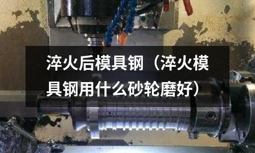 淬火后模具鋼(淬火模具鋼用什么砂輪磨好)