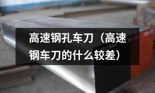 高速鋼孔車刀(高速鋼車刀的什么較差)