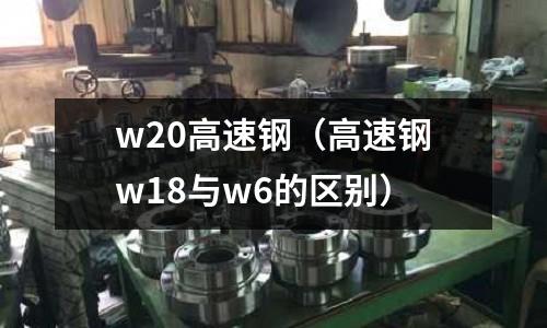 w20高速鋼(高速鋼w18與w6的區(qū)別)