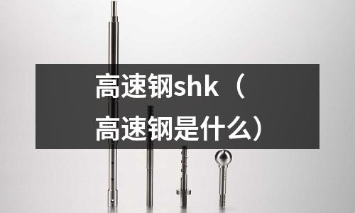 高速鋼shk（高速鋼是什么）