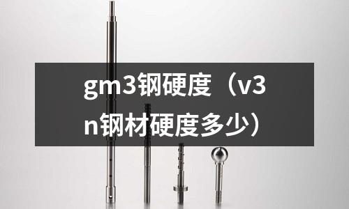 gm3鋼硬度（v3n鋼材硬度多少）