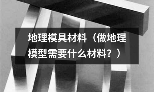 地理模具材料（做地理模型需要什么材料？）