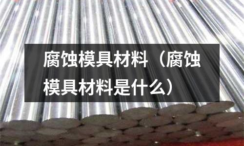 腐蝕模具材料（腐蝕模具材料是什么）