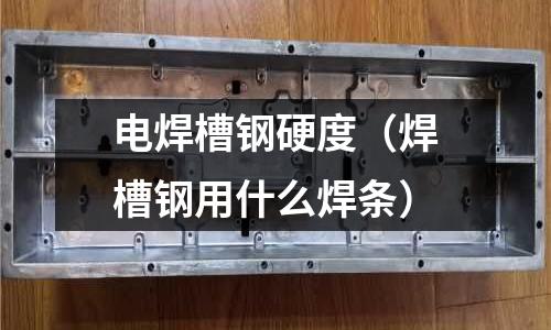 電焊槽鋼硬度(焊槽鋼用什么焊條)