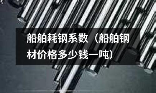 船舶耗鋼系數（船舶鋼材價格多少錢一噸）