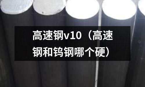 高速鋼v10（高速鋼和鎢鋼哪個硬）