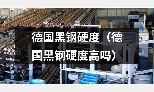 德國黑鋼硬度（德國黑鋼硬度高嗎）
