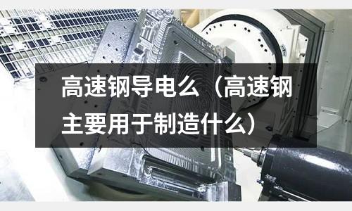 高速鋼導電么（高速鋼主要用于制造什么）