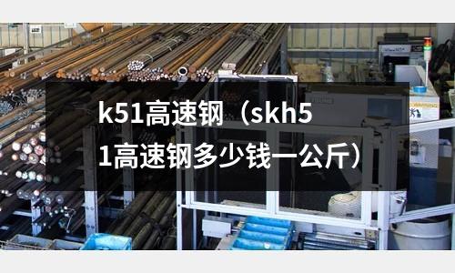 k51高速鋼(skh51高速鋼多少錢一公斤)
