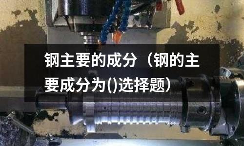 鋼主要的成分(鋼的主要成分為()選擇題)