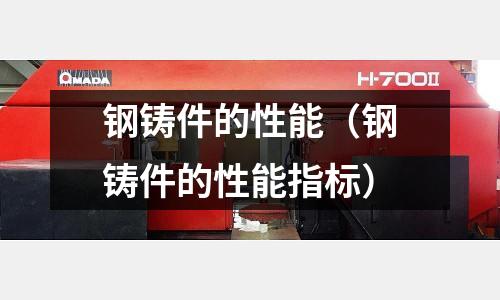 鋼鑄件的性能(鋼鑄件的性能指標)