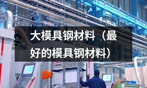 大模具鋼材料(最好的模具鋼材料)