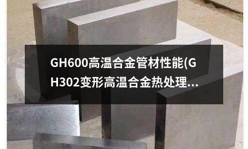 GH600高溫合金管材性能(GH302變形高溫合金熱處理制度)