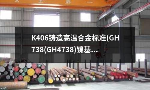 K406鑄造高溫合金標準(GH738(GH4738)鎳基高溫合金)
