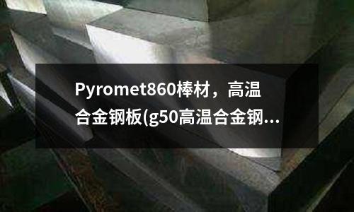 Pyromet860棒材，高溫合金鋼板(g50高溫合金鋼)