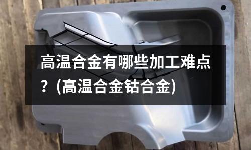 高溫合金有哪些加工難點？(高溫合金鈷合金)