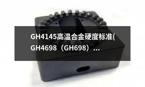 GH4145高溫合金硬度標準(GH4698（GH698）高溫合金棒材)