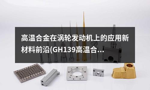 高溫合金在渦輪發動機上的應用新材料前沿(GH139高溫合金板材使用溫度是多少?)