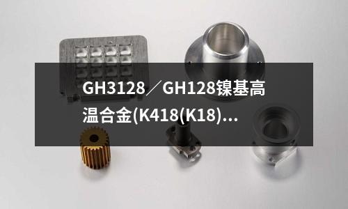 GH3128／GH128鎳基高溫合金(K418(K18)鑄造高溫合金)