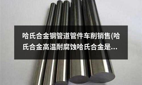 哈氏合金鋼管道管件車削銷售(哈氏合金高溫耐腐蝕哈氏合金是什么材料)