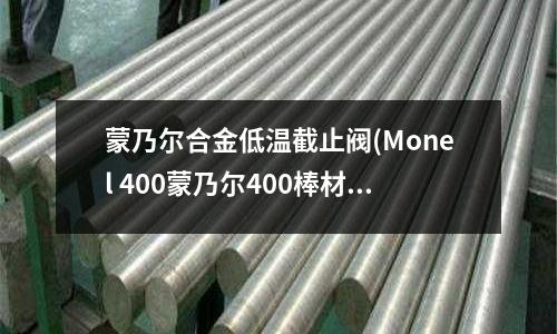 蒙乃爾合金低溫截止閥(Monel 400蒙乃爾400棒材)