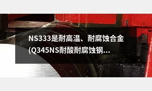NS333是耐高溫、耐腐蝕合金(Q345NS耐酸耐腐蝕鋼特點化學成分)