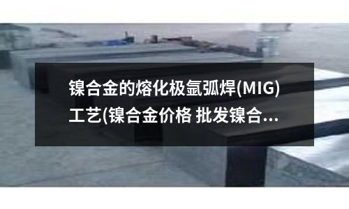 鎳合金的熔化極氬弧焊(MIG)工藝(鎳合金價格 批發鎳合金廠家)