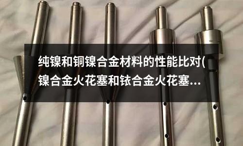 純鎳和銅鎳合金材料的性能比對(鎳合金火花塞和銥合金火花塞區別是什么)