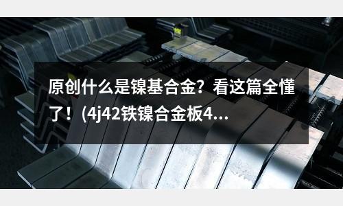 原創(chuàng)什么是鎳基合金？看這篇全懂了！(4j42鐵鎳合金板4j42主要特性)