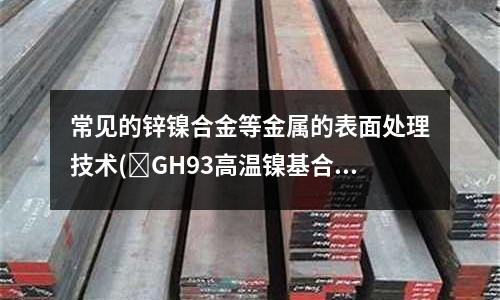 常見的鋅鎳合金等金屬的表面處理技術(GH93高溫鎳基合金材料介紹)