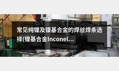 常見純鎳及鎳基合金的焊絲焊條選擇(鎳基合金Inconel 625介紹)