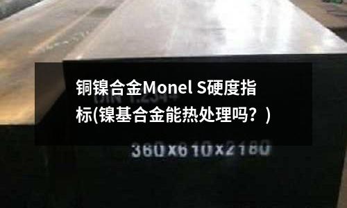銅鎳合金Monel S硬度指標(鎳基合金能熱處理嗎？)