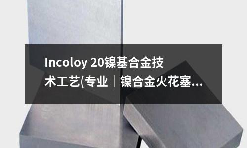 Incoloy 20鎳基合金技術(shù)工藝(專業(yè)｜鎳合金火花塞-點(diǎn)火力篇)