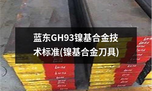 藍東GH93鎳基合金技術(shù)標(biāo)準(zhǔn)(鎳基合金刀具)
