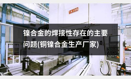鎳合金的焊接性存在的主要問題(銅鎳合金生產(chǎn)廠家)