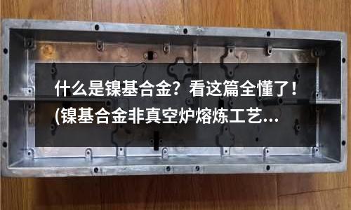 什么是鎳基合金？看這篇全懂了！(鎳基合金非真空爐熔煉工藝及產(chǎn)品性能分析)