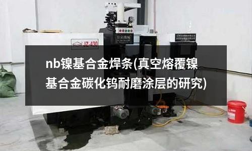 nb鎳基合金焊條(真空熔覆鎳基合金碳化鎢耐磨涂層的研究)