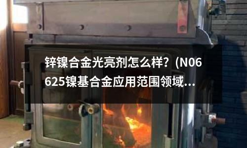 鋅鎳合金光亮劑怎么樣?(N06625鎳基合金應(yīng)用范圍領(lǐng)域)