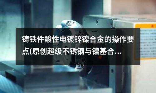 鑄鐵件酸性電鍍鋅鎳合金的操作要點(diǎn)(原創(chuàng)超級不銹鋼與鎳基合金有哪些區(qū)別？)